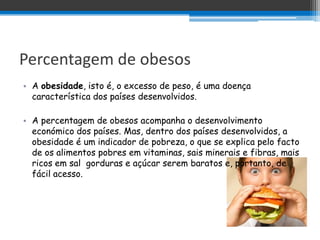 Percentagem de obesos
• A obesidade, isto é, o excesso de peso, é uma doença
  característica dos países desenvolvidos.

• A percentagem de obesos acompanha o desenvolvimento
  económico dos países. Mas, dentro dos países desenvolvidos, a
  obesidade é um indicador de pobreza, o que se explica pelo facto
  de os alimentos pobres em vitaminas, sais minerais e fibras, mais
  ricos em sal gorduras e açúcar serem baratos e, portanto, de
  fácil acesso.
 