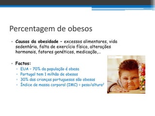 Percentagem de obesos
• Causas da obesidade – excessos alimentares, vida
  sedentária, falta de exercício físico, alterações
  hormonais, fatores genéticos, medicação,…

• Factos:
  ▫   EUA – 70% da população é obesa
  ▫   Portugal tem 1 milhão de obesos
  ▫   30% das crianças portuguesas são obesas
  ▫   Índice de massa corporal (IMC) = peso/altura2
 