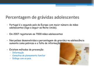 Percentagem de grávidas adolescentes
• Portugal é o segundo país da Europa com maior número de mães
  adolescentes (logo a seguir ao Reino Unido).

• Em 2007 registaram-se 7000 mães adolescentes

• Nos países desenvolvidos a percentagem de gravidez na adolescência
  aumenta coma pobreza e a falta de informação.

• Existem métodos de prevenção:
  ▫ Informação
  ▫ Consultas de planeamento familiar
  ▫ Diálogo com os pais.
 