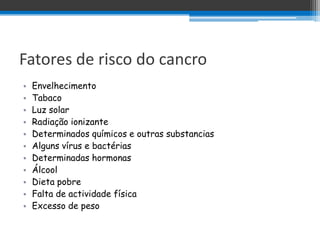 Fatores de risco do cancro
•   Envelhecimento
•   Tabaco
•   Luz solar
•   Radiação ionizante
•   Determinados químicos e outras substancias
•   Alguns vírus e bactérias
•   Determinadas hormonas
•   Álcool
•   Dieta pobre
•   Falta de actividade física
•   Excesso de peso
 