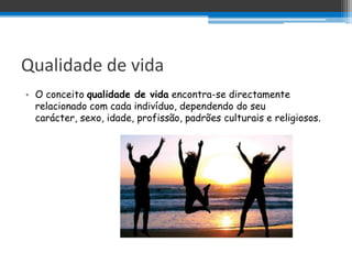 Qualidade de vida
• O conceito qualidade de vida encontra-se directamente
  relacionado com cada indivíduo, dependendo do seu
  carácter, sexo, idade, profissão, padrões culturais e religiosos.
 