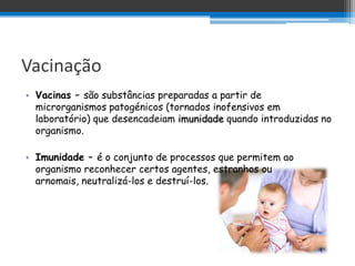 Vacinação
• Vacinas – são substâncias preparadas a partir de
  microrganismos patogénicos (tornados inofensivos em
  laboratório) que desencadeiam imunidade quando introduzidas no
  organismo.

• Imunidade – é o conjunto de processos que permitem ao
  organismo reconhecer certos agentes, estranhos ou
  arnomais, neutralizá-los e destruí-los.
 