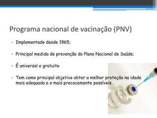 Programa nacional de vacinação (PNV)
• Implementado desde 1965;

• Principal medida de prevenção do Plano Nacional de Saúde;

• É universal e gratuito

• Tem como principal objetivo obter a melhor proteção na idade
  mais adequada e o mais precocemente possíveis.
 
