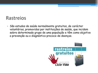 Rastreios
• São estudos de saúde normalmente gratuitos, de carácter
  voluntários, promovidos por instituições de saúde, que incidem
  sobre determinado grupo de uma população e têm como objetivo
  a prevenção ou o diagnóstico precoce de doenças.
 