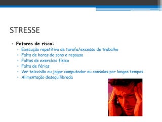 STRESSE
• Fatores de risco:
  ▫   Execução repetitiva de tarefa/excesso de trabalho
  ▫   Falta de horas de sono e repouso
  ▫   Faltas de exercício físico
  ▫   Falta de férias
  ▫   Ver televisão ou jogar computador ou consolas por longos tempos
  ▫   Alimentação desequilibrada
 