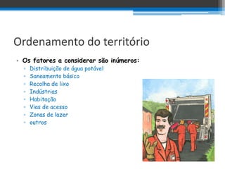 Ordenamento do território
• Os fatores a considerar são inúmeros:
  ▫   Distribuição de água potável
  ▫   Saneamento básico
  ▫   Recolha de lixo
  ▫   Indústrias
  ▫   Habitação
  ▫   Vias de acesso
  ▫   Zonas de lazer
  ▫   outros
 