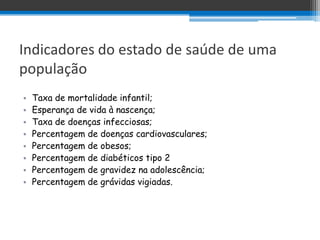 Indicadores do estado de saúde de uma
população
•   Taxa de mortalidade infantil;
•   Esperança de vida à nascença;
•   Taxa de doenças infecciosas;
•   Percentagem de doenças cardiovasculares;
•   Percentagem de obesos;
•   Percentagem de diabéticos tipo 2
•   Percentagem de gravidez na adolescência;
•   Percentagem de grávidas vigiadas.
 