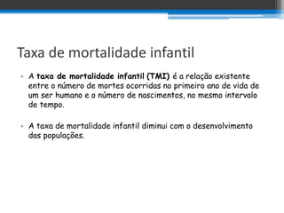 Taxa de mortalidade infantil
• A taxa de mortalidade infantil (TMI) é a relação existente
  entre o número de mortes ocorridas no primeiro ano de vida de
  um ser humano e o número de nascimentos, no mesmo intervalo
  de tempo.

• A taxa de mortalidade infantil diminui com o desenvolvimento
  das populações.
 