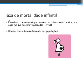 Taxa de mortalidade infantil
• É o número de crianças que morrem no primeiro ano de vida, por
  cada mil que nascem vivas (nados - vivos)

• Diminui com o desenvolvimento das populações
 