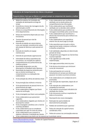 Indicadores de Comportamento dos líderes e do pessoal

Pergunta básica: Será que os líderes e o pessoal sempre se comportam de maneira a realizar
nossos principais objetivos estratégicos?
   Média da mudança nos resultados das               % dos colaboradores que manifestam
    avaliações de desempenho ao longo do               satisfação com as atuais práticas de
    tempo                                              compartilhamento das informações
   Consciência e clareza das mensagens da alta       % dos colaboradores que manifestam
    administração e de RH                              satisfação com as decisões sobre salários
   Eficácia no compartilhamento de informações       % dos colaboradores que acreditam nas
    entre departamentos                                mensagens transmitidas pelos canais formais
                                                      % dos colaboradores que reconhecem a
   Eficácia do tratamento dispensado aos maus
                                                       eficácia dos treinamentos para melhorar seu
    funcionários
                                                       desempenho
   Turnover do pessoal por nível de                  % dos colaboradores com experiência
    desempenho                                         anterior fora do atual cargo ou função
   Extensão da adesão aos valores básicos,
                                                      % dos executivos para os quais a cultura
    como, por exemplo, consciência de custos,
                                                       organizacional ajuda a empresa a enfrentar
    pela equipe de liderança e pelo pessoal em
                                                       os desafios competitivos
    geral
   Extensão do trabalho em equipe                    % de habilidades adquiridas em determinado
    interfuncional                                     período de tempo
                                                      % de gerentes que chegaram ao nível de faixa
   Extensão do aprendizado organizacional
                                                       no prazo esperado
   Intensidade do esforço espontâneo dos             % de sugestões que estão sendo
    funcionários, nas situações de urgência            implementadas
   Compartilhamento do conhecimento das
                                                      % de vagas preenchidas antes do prazo
    melhores práticas
   Quantidade de gerentes com alto                   % de técnicos de serviços que concluíram
    desempenho no feedback sobre liderança             cursos de treinamento
   Quantidade de programas existentes para
                                                      % dos participantes em cursos de
    que os clientes reconheçam os
                                                       treinamentos em serviços aos clientes que
    comportamentos e as realizações dos
                                                       passaram nos testes na primeira tentativa
    colaboradores
                                                      % de colaboradores em condição de serem
   % de aceitação das ofertas de talentos-chave
                                                       promovidos
                                                      % de retenção dos repatriados, depois de um
   % de promoção das mulheres e minorias
                                                       ano
   % de aproveitamento do pessoal interno no         % de retenção dos colaboradores com
    preenchimento de vagas                             competências essenciais
   % dos colaboradores elegíveis que fazem           % de melhoria nos principais indicadores de
    exame de certificação                              satisfação dos clientes
                                                      % de treinamento contínuo e equitativo de
   % dos empregados que fazem auto avaliações
                                                       todos os funcionários
   % dos colaboradores que apresentam
                                                    Desempenho dos novos empregados
    sugestões
   % de colaboradores elogiados por clientes em  Realização das oportunidades de
    desempenho notável                                 desenvolvimento planejadas
   % dos empregados satisfeitos com o nível de
                                                    Pedidos de transferência por supervisor
    coaching e feedback
   % dos colaboradores que se consideram           Índices de retenção do capital humano
    capacitados para agir em nome do cliente           considerado crítico
   % dos colaboradores que cumprem os
                                                    Índices de sucesso nas contratações externas
    objetivos referentes à satisfação dos clientes
   % dos colaboradores que dizem sair da empresa por insatisfação salarial

www.r2hconsultoria.com.br – Gestão do Capital Humano
www.territoriohumano.com.br                                                                Página 2
 