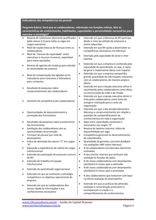 Indicadores das competências do pessoal

Pergunta básica: Será que os colaboradores, sobretudo nas funções críticas, têm as
características de conhecimento, habilidades, capacidades e personalidade necessárias para
executar a estratégia?
   Reserva de substitutos altamente qualificados      Extensão em que a liderança de RH participa
    (pelo menos 3:1) para todas as vagas em             desde o início da seleção de empresas a
    cargos executivos                                   serem adquiridas
   Nível de noções básicas de finanças entre os       Extensão em que RH ajuda a desenvolver as
    colaboradores                                       competências necessárias em liderança
   Nível de “excesso de capacidade” entre
                                                       Extensão pela capacidade de atrair e reter
    executivos e recursos humanos, exportável
                                                        talentos
    para novas aquisições
                                                       Extensão em que a empresa é conhecida pela
   Reserva de agentes de mudança para atender
                                                        capacidade de aprendizado, ou seja, é capaz
    às necessidades da empresa
                                                        de gerar e implementar ideias com impacto
                                                       Extensão em que a empresa compartilha
   Nível de compensação das ligações entre
                                                        grande quantidade de informações relevantes
    indicadores para incentivos e indicadores
                                                        com os colaboradores, de maneira ampla e
    para a empresa
                                                        aberta
                                                       Extensão em que a equipe executiva sênior é
   Resultado de pesquisas sobre
                                                        reconhecida pelos colaboradores como eficaz
    comprometimento dos colaboradores
                                                        na comunicação da visão e da missão
                                                       Extensão em que a equipe executiva sênior é
                                                        vista pelos colaboradores como fonte de
   Aumento da competência dos colaboradores
                                                        energia e motivação para o resto da
                                                        organização
                                                       Extensão em que a alta direção demonstra
   Oportunidades de desenvolvimento e                  liderança e comprometimento em relação a
    promoção dos funcionários                           questões de compartilhamento de
                                                        conhecimentos em toda a organização
   Resultados de pesquisas sobre envolvimento         Gaps entre capacidades existentes e
    dos funcionários                                    necessárias nos cargos “A”
   Satisfação dos colaboradores com as                Reserva de talentos internos; índice de
    oportunidades de promoção                           disponibilidade por vaga
   Turnover de pessoal por nível de                   Competência gerencial no desenvolvimento
    desempenho                                          de subordinados
   Índice de demissão dos atores “C” em cargos        Quantidade de gerentes com bom feedback
    “A”                                                 nas avaliações 180º sobre liderança
   Exposição a experiências de rodízio de cargos      % de colaboradores considerados altamente
    interfuncionais                                     motivados
   Extensão de automação de processos comuns          % dos clientes internos que atribuem alta
    de RH                                               avaliação às funções de apoio
   Extensão do trabalho em equipe                     % de novos colaboradores com desempenho
    interfuncional                                      satisfatório 6 meses após a admissão
                                                       % de novos colaboradores com desempenho
   Extensão do aprendizado organizacional
                                                        satisfatório 6 meses após a promoção
   Extensão em que se conhecem a estratégia
                                                       % dos colaboradores que evoluíram com base
    competitiva e os objetivos operacionais da
                                                        na última avaliação de desempenho
    empresa
                                                       Extensão em que as práticas de admissão,
   Extensão em que os colaboradores têm
                                                        avaliação e remuneração promovem e
    acesso rápido às informações e aos
                                                        recompensam a criação e o
    conhecimentos necessários
                                                        compartilhamento de conhecimentos


www.r2hconsultoria.com.br – Gestão do Capital Humano
www.territoriohumano.com.br                                                                  Página 3
 