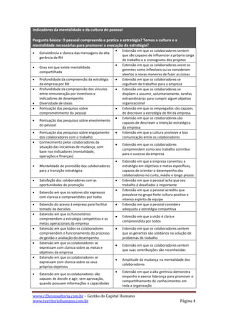 Indicadores da mentalidade e da cultura do pessoal

Pergunta básica: O pessoal compreende e pratica a estratégia? Temos a cultura e a
mentalidade necessárias para promover a execução da estratégia?
                                                      Extensão em que os colaboradores sentem
   Consistência e clareza das mensagens da alta
                                                       que são capazes de influenciar a própria carga
    gerência de RH
                                                       de trabalho e o cronograma dos projetos
                                                      Extensão em que os colaboradores veem os
   Grau em que existe mentalidade
                                                       gerentes como inflexíveis ou os consideram
    compartilhada
                                                       abertos a novas maneiras de fazer as coisas
   Profundidade da compreensão da estratégia         Extensão em que os colaboradores se
    da empresa por RH                                  orgulham de trabalhar para a empresa
   Profundidade da compreensão dos vínculos          Extensão em que os colaboradores se
    entre remuneração por incentivos e                 dispõem a assumir, voluntariamente, tarefas
    indicadores de desempenho                          extraordinárias para cumprir algum objetivo
   Diversidade de ideais                              organizacional
   Pontuação das pesquisas sobre                     Extensão em que os empregados são capazes
    comprometimento do pessoal                         de descrever a estratégia de RH da empresa
                                                      Extensão em que os colaboradores são
   Pontuação das pesquisas sobre envolvimento
                                                       capazes de descrever a intenção estratégica
    do pessoal
                                                       da empresa
   Pontuação das pesquisas sobre engajamento         Extensão em que a cultura promove a boa
    dos colaboradores com o trabalho                   comunicação entre os colaboradores
   Conhecimento pelos colaboradores da
                                                      Extensão em que os colaboradores
    situação das iniciativas de mudança, com
                                                       compreendem como seu trabalho contribui
    base nos indicadores (mentalidade,
                                                       para o sucesso da empresa
    operações e finanças)
                                                      Extensão em que a empresa converteu a
   Mentalidade de prontidão dos colaboradores         estratégia em objetivos e metas específicas,
    para a transição estratégica                       capazes de orientar o desempenho dos
                                                       colaboradores no curto, médio e longo prazos
   Satisfação dos colaboradores com as               Extensão em que o pessoal acha que seu
    oportunidades de promoção                          trabalho é desafiador e importante
                                                      Extensão em que o pessoal acredita que
   Extensão em que os valores são expressos
                                                       prevalece no grupo forte cultura positiva e
    com clareza e compreendidos por todos
                                                       intenso espírito de equipe
   Extensão do acesso á empresa para facilitar       Extensão em que o pessoal considera
    tomada de decisões                                 adequada a estratégia competitiva
   Extensão em que os funcionários
                                                      Extensão em que a visão é clara e
    compreendem a estratégia competitiva e as
                                                       compreendida por todos
    metas operacionais da empresa
   Extensão em que todos os colaboradores            Extensão em que os colaboradores sentem
    compreendem o funcionamento do processo            que os gerentes são solidários na solução de
    de gestão e avaliação do desempenho                problemas de trabalho
   Extensão em que os colaboradores se
                                                      Extensão em que os colaboradores sentem
    expressam com clareza sobre as metas e
                                                       que suas contribuições são reconhecidas
    objetivos da empresa
   Extensão em que os colaboradores se
                                                      Amplitude da mudança na mentalidade dos
    expressam com clareza sobre os seus
                                                       colaboradores
    próprios objetivos
                                                      Extensão em que a alta gerência demonstra
   Extensão em que os colaboradores são
                                                       empenho e exerce liderança para promover o
    capazes de decidir e agir, sem aprovação,
                                                       compartilhamento de conhecimentos em
    quando possuem informações e capacidades
                                                       toda a organização

www.r2hconsultoria.com.br – Gestão do Capital Humano
www.territoriohumano.com.br                                                                 Página 4
 