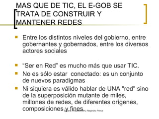MAS QUE DE TIC, EL E-GOB SE TRATA DE CONSTRUIR Y MANTENER REDES   Entre los distintos niveles del gobierno, entre gobernantes y gobernados, entre los diversos actores sociales “ Ser en Red”  es mucho más que usar TIC.  No es sólo estar  conectado: es un conjunto de nuevos paradigmas Ni siquiera es válido hablar de UNA "red" sino de la superposición mutante de miles, millones de redes, de diferentes orígenes, composiciones y fines.   