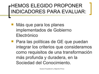 HEMOS ELEGIDO PROPONER INDICADORES PARA EVALUAR: Más que para los planes implementados de Gobierno Electrónico Para las políticas de GE que puedan integrar los criterios que consideramos como  requisitos de una transformación más profunda y duradera, en la Sociedad del Conocimiento.   