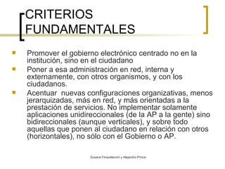 CRITERIOS FUNDAMENTALES Promover el gobierno electrónico centrado no en la institución, sino en el ciudadano Poner a esa administración en red, interna y externamente, con otros organismos, y con los ciudadanos. Acentuar  nuevas configuraciones organizativas, menos jerarquizadas, más en red, y más orientadas a la prestación de servicios.  No implementar solamente aplicaciones unidireccionales (de la AP a la gente) sino bidireccionales (aunque verticales), y sobre todo aquellas que ponen al ciudadano en relación con otros (horizontales), no sólo con el Gobierno o AP. 