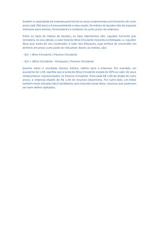 Avaliam a capacidade da empresa para honrar os seus compromissos com terceiros de curto
prazo (até 360 dias) e é provavelmente o mais usado. Os índices de liquidez são de especial
interesse para bancos, fornecedores e credores no curto prazo da empresa.
Entre os tipos de índices de liquidez, os mais importantes são: Liquidez Corrente que
considera, no seu cálculo, o valor total do Ativo Circulante incluindo os Estoques; e, Liquidez
Seca que exclui do seu numerador o valor dos Estoques, cuja certeza de conversão em
dinheiro em prazo curto pode ser discutível. Assim, os índices, são:
· ILC = Ativo Circulante / Passivo Circulante
· ILS = (Ativo Circulante - Estoques) / Passivo Circulante
Quanto maior o resultado desses índices, melhor para a empresa. Por exemplo, um
quociente de 1,40, significa que a soma do Ativo Circulante excede de 40% ao valor de seus
compromissos representados no Passivo Circulante. Para cada R$ 1,00 de dívida de curto
prazo, a empresa dispõe de R$ 1,40 de recursos disponíveis. Por outro lado, um índice
também muito elevado não é satisfatório, pois incluirão nesse Ativo, recursos que poderiam
ser bem melhor aplicados.
 
