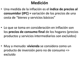 Medición
• Una medida de la inflación es el índice de precios al
consumidor (IPC) = variación de los precios de una
cesta de “bienes y servicios básicos”
• Lo que se toma en consideración en inflación son
los precios de consumo final de los hogares (precios
productos y servicios intermediarios son excluidos)
• Muy a menudo: vivienda se considera como un
producto de inversión pero no de consumo =>
excluido
 