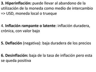 3. Hiperinflación: puede llevar al abandono de la
utilización de la moneda como medio de intercambio
=> USD, moneda local o trueque
4. Inflación rampante o latente: inflación duradera,
crónica, con valor bajo
5. Deflación (negativa): baja duradera de los precios
6. Desinflación: baja de la tasa de inflación pero esta
se queda positiva
 