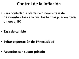 Control de la inflación
• Para controlar la oferta de dinero = tasa de
descuento = tasa a la cual los bancos pueden pedir
dinero al BC
• Tasa de cambio
• Evitar exportación de 1ª necesidad
• Acuerdos con sector privado
 