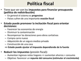 Política fiscal
• Tiene que ver con los impuestos para financiar presupuesto
(política de redistribución)
– En general el sistema es progresivo
– Países sufren de una importante evasión fiscal
• Estado puede promover la incitación fiscal para orientar
decisiones:
– Favorecer las economías de energía
– Disminuir la contaminación
– Recompensar las donaciones para obras caritativas
– Compra carro nuevo
– Adquisición de un seguro medico privado
– Construcción de una casa
=> Estado puede ajustar el impuesto dependiendo de la fuente
• Reducir los impuestos (presión fiscal):
– Aumentan ingresos netos hogares => aumentan ahorros + consumo
– Objetivo: favorecer un repunte del consumo (estimular el crecimiento)
 