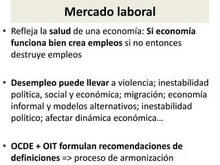 Mercado laboral
• Refleja la salud de una economía: Si economía
funciona bien crea empleos si no entonces
destruye empleos
• Desempleo puede llevar a violencia; inestabilidad
política, social y económica; migración; economía
informal y modelos alternativos; inestabilidad
político; afectar dinámica económica…
• OCDE + OIT formulan recomendaciones de
definiciones => proceso de armonización
 