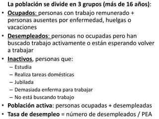 La población se divide en 3 grupos (más de 16 años):
• Ocupados: personas con trabajo remunerado +
personas ausentes por enfermedad, huelgas o
vacaciones
• Desempleados: personas no ocupadas pero han
buscado trabajo activamente o están esperando volver
a trabajar
• Inactivos, personas que:
– Estudia
– Realiza tareas domésticas
– Jubilada
– Demasiada enferma para trabajar
– No está buscando trabajo
• Población activa: personas ocupadas + desempleadas
• Tasa de desempleo = número de desempleados / PEA
 