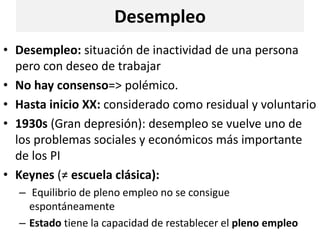 Desempleo
• Desempleo: situación de inactividad de una persona
pero con deseo de trabajar
• No hay consenso=> polémico.
• Hasta inicio XX: considerado como residual y voluntario
• 1930s (Gran depresión): desempleo se vuelve uno de
los problemas sociales y económicos más importante
de los PI
• Keynes (≠ escuela clásica):
– Equilibrio de pleno empleo no se consigue
espontáneamente
– Estado tiene la capacidad de restablecer el pleno empleo
 