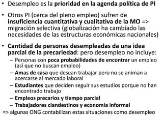 • Desempleo es la prioridad en la agenda política de PI
• Otros PI (cerca del pleno empleo) sufren de
insuficiencia cuantitativa y cualitativa de la MO =>
migración selectiva (globalización ha cambiado las
necesidades de las estructuras económicas nacionales)
• Cantidad de personas desempleadas da una idea
parcial de la precariedad: pero desempleo no incluye:
– Personas con poca probabilidades de encontrar un empleo
(así que no buscan empleo)
– Amas de casa que desean trabajar pero no se animan a
acercarse al mercado laboral
– Estudiantes que deciden seguir sus estudios porque no han
encontrado trabajo
– Empleos precarios y tiempo parcial
– Trabajadores clandestinos y economía informal
=> algunas ONG contabilizan estas situaciones como desempleo
 