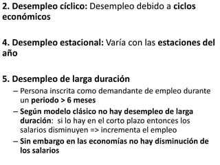 2. Desempleo cíclico: Desempleo debido a ciclos
económicos
4. Desempleo estacional: Varía con las estaciones del
año
5. Desempleo de larga duración
– Persona inscrita como demandante de empleo durante
un periodo > 6 meses
– Según modelo clásico no hay desempleo de larga
duración: si lo hay en el corto plazo entonces los
salarios disminuyen => incrementa el empleo
– Sin embargo en las economías no hay disminución de
los salarios
 