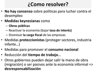 ¿Como resolver?
• No hay consenso sobre políticas para luchar contra el
desempleo
• Medidas keynesianas como
– Obras públicas
– Reactivar la economía (bajar tasa de interés)
– Disminuir la carga fiscal de las empresas
• Medidas proteccionistas (proteger sectores, industria
infante…)
• Medidas para promover el consumo nacional
• Reducción del tiempo de trabajo…
• Otros gobiernos pueden dejar salir la mano de obra
(migración) o ser pasivos ante la economía informal =>
desresponsabilización
 