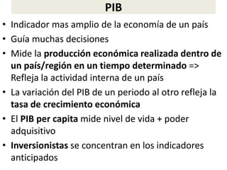 PIB
• Indicador mas amplio de la economía de un país
• Guía muchas decisiones
• Mide la producción económica realizada dentro de
un país/región en un tiempo determinado =>
Refleja la actividad interna de un país
• La variación del PIB de un periodo al otro refleja la
tasa de crecimiento económica
• El PIB per capita mide nivel de vida + poder
adquisitivo
• Inversionistas se concentran en los indicadores
anticipados
 