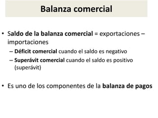 Balanza comercial
• Saldo de la balanza comercial = exportaciones –
importaciones
– Déficit comercial cuando el saldo es negativo
– Superávit comercial cuando el saldo es positivo
(superávit)
• Es uno de los componentes de la balanza de pagos
 