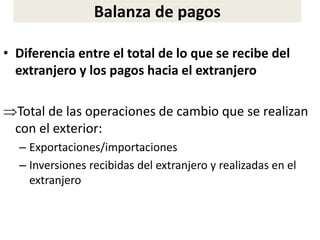 Balanza de pagos
• Diferencia entre el total de lo que se recibe del
extranjero y los pagos hacia el extranjero
Total de las operaciones de cambio que se realizan
con el exterior:
– Exportaciones/importaciones
– Inversiones recibidas del extranjero y realizadas en el
extranjero
 