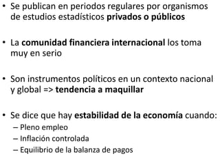 • Se publican en periodos regulares por organismos
de estudios estadísticos privados o públicos
• La comunidad financiera internacional los toma
muy en serio
• Son instrumentos políticos en un contexto nacional
y global => tendencia a maquillar
• Se dice que hay estabilidad de la economía cuando:
– Pleno empleo
– Inflación controlada
– Equilibrio de la balanza de pagos
 