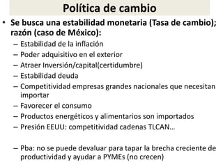 • Se busca una estabilidad monetaria (Tasa de cambio);
razón (caso de México):
– Estabilidad de la inflación
– Poder adquisitivo en el exterior
– Atraer Inversión/capital(certidumbre)
– Estabilidad deuda
– Competitividad empresas grandes nacionales que necesitan
importar
– Favorecer el consumo
– Productos energéticos y alimentarios son importados
– Presión EEUU: competitividad cadenas TLCAN…
– Pba: no se puede devaluar para tapar la brecha creciente de
productividad y ayudar a PYMEs (no crecen)
Política de cambio
 