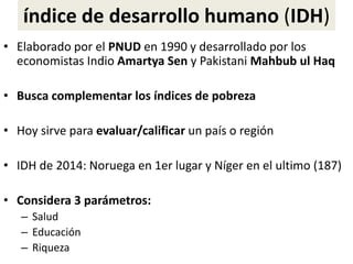 índice de desarrollo humano (IDH)
• Elaborado por el PNUD en 1990 y desarrollado por los
economistas Indio Amartya Sen y Pakistani Mahbub ul Haq
• Busca complementar los índices de pobreza
• Hoy sirve para evaluar/calificar un país o región
• IDH de 2014: Noruega en 1er lugar y Níger en el ultimo (187)
• Considera 3 parámetros:
– Salud
– Educación
– Riqueza
 