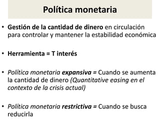 Política monetaria
• Gestión de la cantidad de dinero en circulación
para controlar y mantener la estabilidad económica
• Herramienta = T interés
• Política monetaria expansiva = Cuando se aumenta
la cantidad de dinero (Quantitative easing en el
contexto de la crisis actual)
• Política monetaria restrictiva = Cuando se busca
reducirla
 