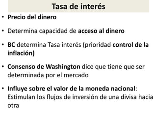 Tasa de interés
• Precio del dinero
• Determina capacidad de acceso al dinero
• BC determina Tasa interés (prioridad control de la
inflación)
• Consenso de Washington dice que tiene que ser
determinada por el mercado
• Influye sobre el valor de la moneda nacional:
Estimulan los flujos de inversión de una divisa hacia
otra
 