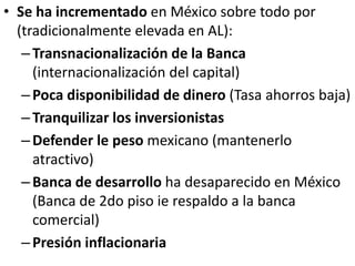 • Se ha incrementado en México sobre todo por
(tradicionalmente elevada en AL):
–Transnacionalización de la Banca
(internacionalización del capital)
–Poca disponibilidad de dinero (Tasa ahorros baja)
–Tranquilizar los inversionistas
–Defender le peso mexicano (mantenerlo
atractivo)
–Banca de desarrollo ha desaparecido en México
(Banca de 2do piso ie respaldo a la banca
comercial)
–Presión inflacionaria
 