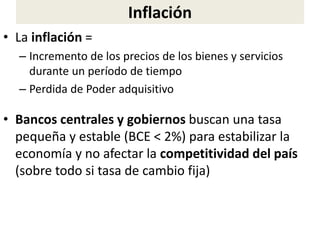 Inflación
• La inflación =
– Incremento de los precios de los bienes y servicios
durante un período de tiempo
– Perdida de Poder adquisitivo
• Bancos centrales y gobiernos buscan una tasa
pequeña y estable (BCE < 2%) para estabilizar la
economía y no afectar la competitividad del país
(sobre todo si tasa de cambio fija)
 