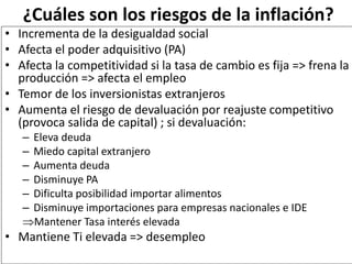 ¿Cuáles son los riesgos de la inflación?
• Incrementa de la desigualdad social
• Afecta el poder adquisitivo (PA)
• Afecta la competitividad si la tasa de cambio es fija => frena la
producción => afecta el empleo
• Temor de los inversionistas extranjeros
• Aumenta el riesgo de devaluación por reajuste competitivo
(provoca salida de capital) ; si devaluación:
– Eleva deuda
– Miedo capital extranjero
– Aumenta deuda
– Disminuye PA
– Dificulta posibilidad importar alimentos
– Disminuye importaciones para empresas nacionales e IDE
Mantener Tasa interés elevada
• Mantiene Ti elevada => desempleo
 