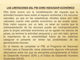 LAS LIMITACIONES DEL PIB COMO INDICADOR ECONÓMICO
Otro tanto ocurre con la contabilización del impacto que la
actividad humana tiene sobre el espacio ambiental y los recursos
naturales, ya que en las estadísticas oficiales éstos son más
valorados cuanto más partido económico se les puede sacar.
Esta visión supone, por un lado, no tener en cuenta que la
sobreexplotación de los recursos puede ser contraproducente
para la propia actividad económica (si se agotan los bancos de
peces, se termina la actividad pesquera) y, por otro lado, ignorar
la importancia de la sostenibilidad futura de los sistemas
(asegurar el presente sin limitar las posibilidades de las
generaciones futuras).
En el intento de completar el PIB, el Programa de Naciones
Unidas para el Desarrollo viene elaborando algunos indicadores
alternativos entre los que se encuentra principalmente el Índice
de Desarrollo Humano (IDH) y el Índice de Desarrollo Humano
Sostenible (IDHS).
 