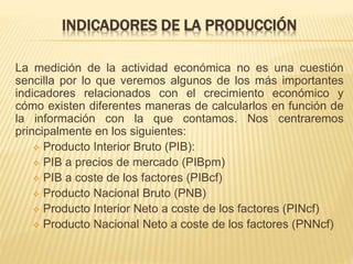 INDICADORES DE LA PRODUCCIÓN
La medición de la actividad económica no es una cuestión
sencilla por lo que veremos algunos de los más importantes
indicadores relacionados con el crecimiento económico y
cómo existen diferentes maneras de calcularlos en función de
la información con la que contamos. Nos centraremos
principalmente en los siguientes:
 Producto Interior Bruto (PIB):
 PIB a precios de mercado (PIBpm)
 PIB a coste de los factores (PIBcf)
 Producto Nacional Bruto (PNB)
 Producto Interior Neto a coste de los factores (PINcf)
 Producto Nacional Neto a coste de los factores (PNNcf)
 