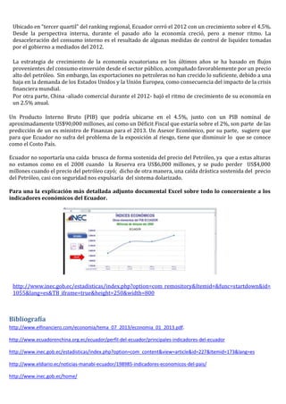 Ubicado en “tercer quartil” del ranking regional, Ecuador cerró el 2012 con un crecimiento sobre el 4.5%.
Desde la perspectiva interna, durante el pasado año la economía creció, pero a menor ritmo. La
desaceleración del consumo interno es el resultado de algunas medidas de control de liquidez tomadas
por el gobierno a mediados del 2012.
La estrategia de crecimiento de la economía ecuatoriana en los últimos años se ha basado en flujos
provenientes del consumo einversión desde el sector público, acompañado favorablemente por un precio
alto del petróleo. Sin embargo, las exportaciones no petroleras no han crecido lo suficiente, debido a una
baja en la demanda de los Estados Unidos y la Unión Europea, como consecuencia del impacto de la crisis
financiera mundial.
Por otra parte, China -aliado comercial durante el 2012- bajó el ritmo de crecimiento de su economía en
un 2.5% anual.
Un Producto Interno Bruto (PIB) que podría ubicarse en el 4.5%, junto con un PIB nominal de
aproximadamente US$90,000 millones, así como un Déficit Fiscal que estaría sobre el 2%, son parte de las
predicción de un ex ministro de Finanzas para el 2013. Un Asesor Económico, por su parte, sugiere que
para que Ecuador no sufra del problema de la exposición al riesgo, tiene que disminuir lo que se conoce
como el Costo País.
Ecuador no soportaría una caída brusca de forma sostenida del precio del Petróleo, ya que a estas alturas
no estamos como en el 2008 cuando la Reserva era US$6,000 millones, y se pudo perder US$4,000
millones cuando el precio del petróleo cayó; dicho de otra manera, una caída drástica sostenida del precio
del Petróleo, casi con seguridad nos expulsaría del sistema dolarizado.
Para una la explicación más detallada adjunto documental Excel sobre todo lo concerniente a los
indicadores económicos del Ecuador.
http://www.inec.gob.ec/estadisticas/index.php?option=com_remository&Itemid=&func=startdown&id=
1055&lang=es&TB_iframe=true&height=250&width=800
Bibliografía
http://www.elfinanciero.com/economia/tema_07_2013/economia_01_2013.pdf.
http://www.ecuadorenchina.org.ec/ecuador/perfil-del-ecuador/principales-indicadores-del-ecuador
http://www.inec.gob.ec/estadisticas/index.php?option=com_content&view=article&id=227&Itemid=173&lang=es
http://www.eldiario.ec/noticias-manabi-ecuador/198985-indicadores-economicos-del-pais/
http://www.inec.gob.ec/home/
 