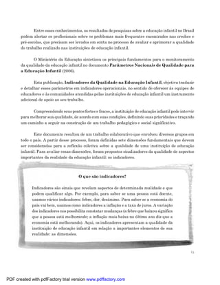 Entre esses conhecimentos, os resultados de pesquisas sobre a educação infantil no Brasil
       podem alertar os profissionais sobre os problemas mais frequentes encontrados nas creches e
       pré-escolas, que precisam ser levados em conta no processo de avaliar e aprimorar a qualidade
       do trabalho realizado nas instituições de educação infantil.

             O Ministério da Educação sintetizou os principais fundamentos para o monitoramento
       da qualidade da educação infantil no documento Parâmetros Nacionais de Qualidade para
       a Educação Infantil (2006).

              Esta publicação, Indicadores da Qualidade na Educação Infantil, objetiva traduzir
       e detalhar esses parâmetros em indicadores operacionais, no sentido de oferecer às equipes de
       educadores e às comunidades atendidas pelas instituições de educação infantil um instrumento
       adicional de apoio ao seu trabalho.

             Compreendendo seus pontos fortes e fracos, a instituição de educação infantil pode intervir
       para melhorar sua qualidade, de acordo com suas condições, definindo suas prioridades e traçando
       um caminho a seguir na construção de um trabalho pedagógico e social significativo.

              Este documento resultou de um trabalho colaborativo que envolveu diversos grupos em
       todo o país. A partir desse processo, foram definidas sete dimensões fundamentais que devem
       ser consideradas para a reflexão coletiva sobre a qualidade de uma instituição de educação
       infantil. Para avaliar essas dimensões, foram propostos sinalizadores da qualidade de aspectos
       importantes da realidade da educação infantil: os indicadores.



                                       O que são indicadores?

             Indicadores são sinais que revelam aspectos de determinada realidade e que
             podem qualificar algo. Por exemplo, para saber se uma pessoa está doente,
             usamos vários indicadores: febre, dor, desânimo. Para saber se a economia do
             país vai bem, usamos como indicadores a inflação e a taxa de juros. A variação
             dos indicadores nos possibilita constatar mudanças (a febre que baixou significa
             que a pessoa está melhorando; a inflação mais baixa no último ano diz que a
             economia está melhorando). Aqui, os indicadores apresentam a qualidade da
             instituição de educação infantil em relação a importantes elementos de sua
             realidade: as dimensões.



                                                                                                      15




PDF created with pdfFactory trial version www.pdffactory.com
 