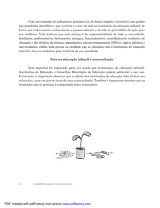Com um conjunto de indicadores podemos ter, de forma simples e acessível, um quadro
         que possibilita identificar o que vai bem e o que vai mal na instituição de educação infantil, de
         forma que todos tomem conhecimento e possam discutir e decidir as prioridades de ação para
         sua melhoria. Vale lembrar que esse esforço é de responsabilidade de toda a comunidade:
         familiares, professoras/es, diretoras/es, crianças, funcionárias/os, conselheiras/os tutelares, de
         educação e dos direitos da criança, organizações não governamentais (ONGs), órgãos públicos e
         universidades, enfim, toda pessoa ou entidade que se relaciona com a instituição de educação
         infantil e deve se mobilizar pela melhoria de sua qualidade.

                                       Foco na educação infantil e autoavaliação

                Este material foi elaborado para ser usado por instituições de educação infantil.
         Secretarias de Educação e Conselhos Municipais de Educação podem estimular o seu uso.
         Entretanto, é importante observar que a adesão das instituições de educação infantil deve ser
         voluntária, uma vez que se trata de uma autoavaliação. Também é importante lembrar que os
         resultados não se prestam à comparação entre instituições.




         16         INDICADORES DA QUALIDADE NA EDUCAÇÃO INFANTIL




PDF created with pdfFactory trial version www.pdffactory.com
 