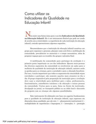 Como utilizar os
                         Indicadores da Qualidade na
                         Educação Infantil


                         N      ão existe uma forma única para o uso dos Indicadores da Qualidade
                         na Educação Infantil. Ele é um instrumento flexível que pode ser usado
                         de acordo com a criatividade e a experiência de cada instituição de educação
                         infantil, contudo apresentamos algumas sugestões.

                               Recomendamos que a instituição de educação infantil constitua um
                         grupo para organizar o processo, planejar como será feita a mobilização da
                         comunidade, providenciar os materiais e o tempo necessários, além de
                         preparar espaços para as reuniões dos grupos e plenária final.

                                A mobilização da comunidade para participar da avaliação é o
                         primeiro ponto importante no uso dos indicadores. Quanto mais pessoas
                         dos diversos segmentos da comunidade se envolverem em ações para a
                         melhoria da qualidade da instituição de educação infantil, maiores serão
                         os ganhos para as crianças, para a sociedade e para a educação brasileira.
                         Por isso, é muito importante que todos os segmentos da comunidade sejam
                         convidados a participar, não somente aqueles mais atuantes no dia a
                         dia. O grupo responsável pela preparação da instituição para a avaliação
                         deve usar a criatividade para mobilizar pais e mães, professoras/es,
                         funcionárias/os, conselheiros tutelares e da educação e outras pessoas
                         da comunidade. Cartas para os pais, faixa na frente da instituição,
                         divulgação no jornal, no transporte público ou na rádio local e discussão
                         da proposta com as crianças são algumas possibilidades.

                                Este instrumento foi elaborado com base em aspectos fundamentais
                         para a qualidade da instituição de educação infantil, aqui expressos em
                         dimensões dessa qualidade, que são sete: 1 – planejamento institucional; 2 –
                         multiplicidade de experiências e linguagens; 3 – interações; 4 – promoção


                                                                                                   19




PDF created with pdfFactory trial version www.pdffactory.com
 