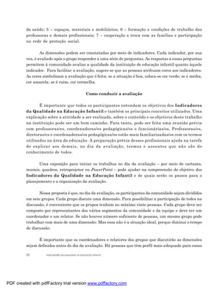 da saúde; 5 – espaços, materiais e mobiliários; 6 – formação e condições de trabalho das
         professoras e demais profissionais; 7 – cooperação e troca com as famílias e participação
         na rede de proteção social.

                 As dimensões podem ser constatadas por meio de indicadores. Cada indicador, por sua
         vez, é avaliado após o grupo responder a uma série de perguntas. As respostas a essas perguntas
         permitem à comunidade avaliar a qualidade da instituição de educação infantil quanto àquele
         indicador. Para facilitar a avaliação, sugere-se que as pessoas atribuam cores aos indicadores.
         As cores simbolizam a avaliação que é feita: se a situação é boa, coloca-se cor verde; se é média,
         cor amarela; se é ruim, cor vermelha.

                                                    Como conduzir a avaliação

                É importante que todos os participantes entendam os objetivos dos Indicadores
         da Qualidade na Educação Infantil e também os principais conceitos utilizados. Uma
         explicação sobre a atividade a ser realizada, sobre o conteúdo e os objetivos deste trabalho
         na instituição pode ser um bom caminho. Para tanto, pode ser feita uma reunião prévia
         com professoras/es, coordenadoras/es pedagógicas/os e funcionárias/os. Professoras/es,
         diretoras/es e coordenadoras/es pedagógicas/os estão mais familiarizadas/os com os termos
         utilizados na área da educação. A preparação prévia desses profissionais ajuda na tarefa
         de explicar aos demais, no dia da avaliação, termos e assuntos que não são do
         conhecimento de todos.

                Uma exposição para iniciar os trabalhos no dia da avaliação – por meio de cartazes,
         murais, quadros, retroprojetor ou PowerPoint – pode ajudar na compreensão do objetivo dos
         Indicadores da Qualidade na Educação Infantil e de quais serão os passos para o
         planejamento e a organização da avaliação.

                Nossa proposta é que, no dia da avaliação, os participantes da comunidade sejam divididos
         em sete grupos. Cada grupo discute uma dimensão. Para possibilitar a participação de todos na
         discussão, é conveniente que os grupos tenham no máximo vinte pessoas. Cada grupo deve ser
         composto por representantes dos vários segmentos da comunidade e da equipe e deve ter um
         coordenador e um relator. Se não houver número suficiente de pessoas, um mesmo grupo pode
         trabalhar com mais de uma dimensão. Mas essa não é a situação ideal, porque diminui o tempo
         de discussão.

               É importante que os coordenadores e relatores dos grupos que discutirão as dimensões
         sejam definidos antes do dia da avaliação. Há pessoas que têm perfil mais adequado para essas

         20         INDICADORES DA QUALIDADE NA EDUCAÇÃO INFANTIL




PDF created with pdfFactory trial version www.pdffactory.com
 