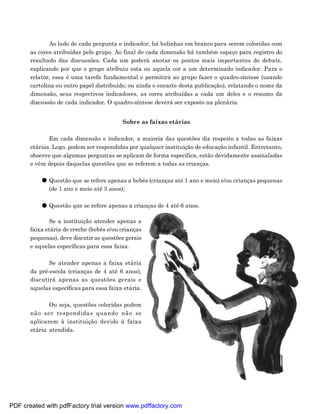 Ao lado de cada pergunta e indicador, há bolinhas em branco para serem coloridas com
       as cores atribuídas pelo grupo. Ao final de cada dimensão há também espaço para registro do
       resultado das discussões. Cada um poderá anotar os pontos mais importantes do debate,
       explicando por que o grupo atribuiu esta ou aquela cor a um determinado indicador. Para o
       relator, essa é uma tarefa fundamental e permitirá ao grupo fazer o quadro-síntese (usando
       cartolina ou outro papel distribuído; ou ainda o encarte desta publicação), relatando o nome da
       dimensão, seus respectivos indicadores, as cores atribuídas a cada um deles e o resumo da
       discussão de cada indicador. O quadro-síntese deverá ser exposto na plenária.


                                          Sobre as faixas etárias

              Em cada dimensão e indicador, a maioria das questões diz respeito a todas as faixas
       etárias. Logo, podem ser respondidas por qualquer instituição de educação infantil. Entretanto,
       observe que algumas perguntas se aplicam de forma específica, estão devidamente assinaladas
       e vêm depois daquelas questões que se referem a todas as crianças.

              Questão que se refere apenas a bebês (crianças até 1 ano e meio) e/ou crianças pequenas
              (de 1 ano e meio até 3 anos);

              Questão que se refere apenas a crianças de 4 até 6 anos.

               Se a instituição atender apenas a
       faixa etária de creche (bebês e/ou crianças
       pequenas), deve discutir as questões gerais
       e aquelas específicas para essa faixa.

              Se atender apenas a faixa etária
       da pré-escola (crianças de 4 até 6 anos),
       discutirá apenas as questões gerais e
       aquelas específicas para essa faixa etária.

              Ou seja, questões coloridas podem
       não ser respondidas quando não se
       aplicarem à instituição devido à faixa
       etária atendida.




                                                                                                    23




PDF created with pdfFactory trial version www.pdffactory.com
 