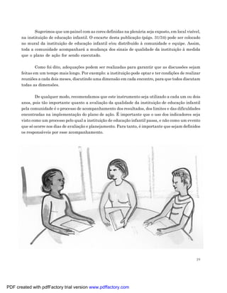 Sugerimos que um painel com as cores definidas na plenária seja exposto, em local visível,
       na instituição de educação infantil. O encarte desta publicação (págs. 31/34) pode ser colocado
       no mural da instituição de educação infantil e/ou distribuído à comunidade e equipe. Assim,
       toda a comunidade acompanhará a mudança dos sinais de qualidade da instituição à medida
       que o plano de ação for sendo executado.

               Como foi dito, adequações podem ser realizadas para garantir que as discussões sejam
       feitas em um tempo mais longo. Por exemplo: a instituição pode optar e ter condições de realizar
       reuniões a cada dois meses, discutindo uma dimensão em cada encontro, para que todos discutam
       todas as dimensões.

               De qualquer modo, recomendamos que este instrumento seja utilizado a cada um ou dois
       anos, pois tão importante quanto a avaliação da qualidade da instituição de educação infantil
       pela comunidade é o processo de acompanhamento dos resultados, dos limites e das dificuldades
       encontradas na implementação do plano de ação. É importante que o uso dos indicadores seja
       visto como um processo pelo qual a instituição de educação infantil passa, e não como um evento
       que só ocorre nos dias de avaliação e planejamento. Para tanto, é importante que sejam definidos
       os responsáveis por esse acompanhamento.




                                                                                                      29




PDF created with pdfFactory trial version www.pdffactory.com
 